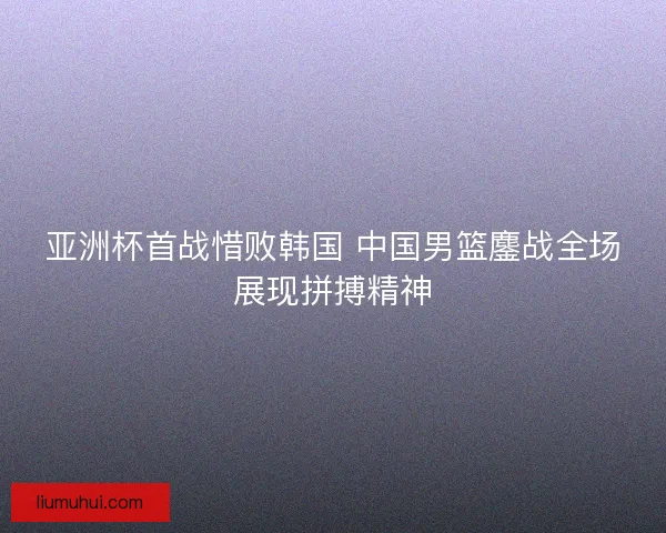 亚洲杯首战惜败韩国 中国男篮鏖战全场展现拼搏精神